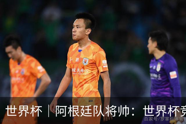 世界杯｜阿根廷队将帅：世界杯竞争越发激烈