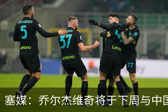 塞媒：乔尔杰维奇将于下周与中国篮协签约
