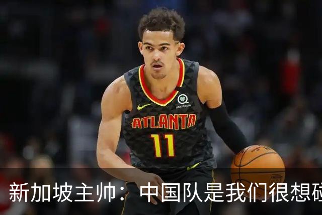 新加坡主帅：中国队是我们很想碰面的队伍，因为他们经常打亚洲杯