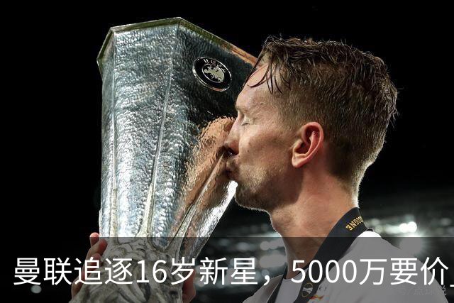 曼联追逐16岁新星，5000万要价 但2027年才能走人