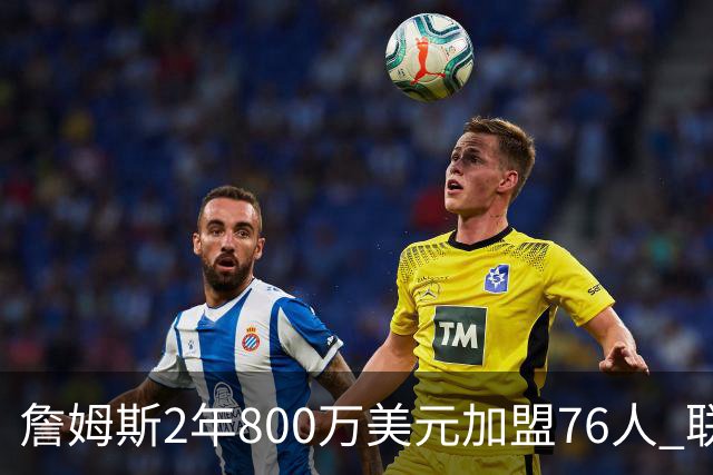 詹姆斯2年800万美元加盟76人 联手大帝+马克西+布朗