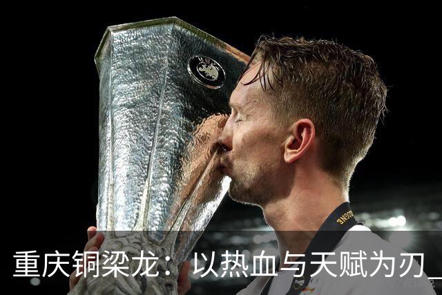 重庆铜梁龙：以热血与天赋为刃 书写山城足球新篇章