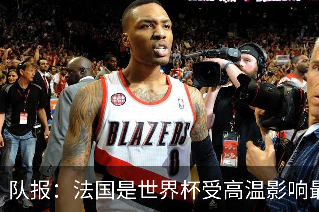队报：法国是世界杯受高温影响最大球队之一，西班牙受影响较小