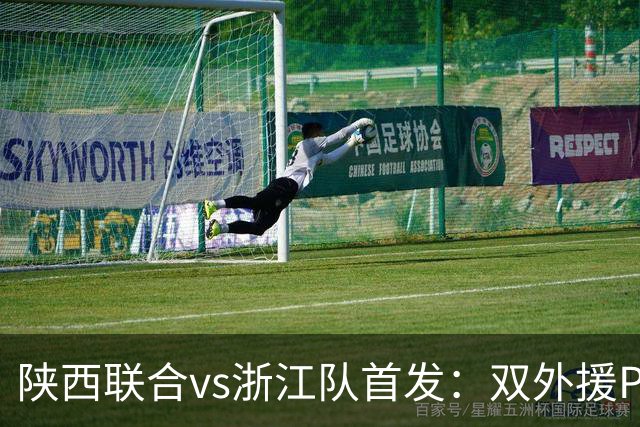 陕西联合vs浙江队首发：双外援PK三外援，王钰栋、陶强龙登场